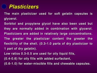The main plasticizer used for soft gelatin capsules isThe main plasticizer used for soft gelatin capsules is
glycerol.glycerol.
Sorbitol and propylene glycol have also been used butSorbitol and propylene glycol have also been used but
they are normally added in combination with glycerol.they are normally added in combination with glycerol.
Plasticizers are added in relatively large concentrations.Plasticizers are added in relatively large concentrations.
The greater the plasticizer content the greater theThe greater the plasticizer content the greater the
flexibility of the shell. (0.3-1.0 parts of dry plasticizer toflexibility of the shell. (0.3-1.0 parts of dry plasticizer to
1 part of dry gelatin).1 part of dry gelatin).
Low ratios 0.3-0.5 are used for oily liquid fills,Low ratios 0.3-0.5 are used for oily liquid fills,
(0.4-0.6) for oily fills with added surfactant,(0.4-0.6) for oily fills with added surfactant,
(0.6-1.0) for water-miscible fills and chewable capsules.(0.6-1.0) for water-miscible fills and chewable capsules.
PlasticizersPlasticizers
 