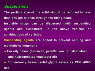 SuspensionsSuspensions
The particle size of the solid should be reduced to lessThe particle size of the solid should be reduced to less
than 180 µm to pass through the filling head.than 180 µm to pass through the filling head.
Insoluble drugs can be dispersed (with suspendingInsoluble drugs can be dispersed (with suspending
agents and surfactants) in the above vehicles oragents and surfactants) in the above vehicles or
combinations of vehicles.combinations of vehicles.
Suspending agentsSuspending agents are added to prevent settling andare added to prevent settling and
maintain homogeneitymaintain homogeneity
• For oily bases (beeswax, paraffin wax, ethylcelluloseFor oily bases (beeswax, paraffin wax, ethylcellulose
and hydrogenated vegetable oil)and hydrogenated vegetable oil)
• For non-oily bases (solid glycol esters as PEG 4000For non-oily bases (solid glycol esters as PEG 4000
andand
 