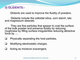 3) GLIDENTS:-
Glidants are used to improve the fluidity of powders.
Glidants include the colloidal silica, corn starch, talc
and magnesium stearate.
They are fine particles that appear to coat the surface
of the bulk powder and enhance fluidity by reducing
roughness by filling surface irregularities reducing attractive
force by ….
 Physically separating the host particles.
 Modifying electrostatic charges.
 Acting as moisture scavengers.
DESIGN & FORMULATION OF CAPSULES 18
 