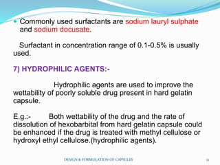  Commonly used surfactants are sodium lauryl sulphate
and sodium docusate.
Surfactant in concentration range of 0.1-0.5% is usually
used.
7) HYDROPHILIC AGENTS:-
Hydrophilic agents are used to improve the
wettability of poorly soluble drug present in hard gelatin
capsule.
E.g.:- Both wettability of the drug and the rate of
dissolution of hexobarbital from hard gelatin capsule could
be enhanced if the drug is treated with methyl cellulose or
hydroxyl ethyl cellulose.(hydrophilic agents).
DESIGN & FORMULATION OF CAPSULES 21
 