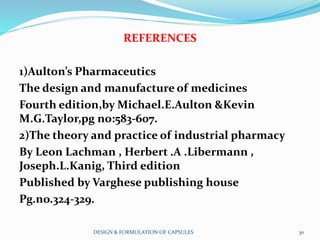 REFERENCES
1)Aulton’s Pharmaceutics
The design and manufacture of medicines
Fourth edition,by Michael.E.Aulton &Kevin
M.G.Taylor,pg no:583-607.
2)The theory and practice of industrial pharmacy
By Leon Lachman , Herbert .A .Libermann ,
Joseph.L.Kanig, Third edition
Published by Varghese publishing house
Pg.no.324-329.
DESIGN & FORMULATION OF CAPSULES 30
 