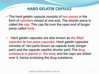 HARD GELATIN CAPSULE
 The hard gelatin capsule consists of two pieces in the
form of cylinders closed at one end. The shorter piece is
called the cap. This cap fits over the open end of longer
piece called body.
 Hard gelatin capsules are also known as dry-filled
capsules or two piece capsules. Hard gelatin capsules
consists of two parts known as capsule body (longer
part) and the capsule cap(the shorter part) The drug
substance is placed in the body and the caps are slided
over it, hence enclosing the drug substance.
DESIGN & FORMULATION OF CAPSULES 7
 