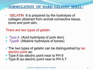 FORMULATION OF HARD GELATIN SHELL :
 GELATIN: It is prepared by the hydrolysis of
collagen obtained from animal connective tissue,
bone and pork skin.
There are two types of gelatin
 Type A (Acid hydrolysis of pork skin)
 TypeB (Alkaline hydrolysis of bones)
The two types of gelatin can be distinguished by iso
electric point as:
 Type A iso electric point near to PH 9
 Type B iso electric point near to PH 4.7
DESIGN & FORMULATION OF CAPSULES 10
 