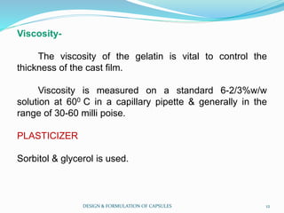Viscosity-
The viscosity of the gelatin is vital to control the
thickness of the cast film.
Viscosity is measured on a standard 6-2/3%w/w
solution at 600 C in a capillary pipette & generally in the
range of 30-60 milli poise.
PLASTICIZER
Sorbitol & glycerol is used.
DESIGN & FORMULATION OF CAPSULES 12
 