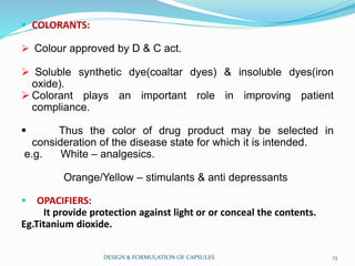  COLORANTS:
 Colour approved by D & C act.
 Soluble synthetic dye(coaltar dyes) & insoluble dyes(iron
oxide).
 Colorant plays an important role in improving patient
compliance.
 Thus the color of drug product may be selected in
consideration of the disease state for which it is intended.
e.g. White – analgesics.
Orange/Yellow – stimulants & anti depressants
 OPACIFIERS:
It provide protection against light or or conceal the contents.
Eg.Titanium dioxide.
DESIGN & FORMULATION OF CAPSULES 13
 