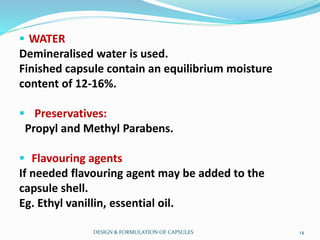 WATER
Demineralised water is used.
Finished capsule contain an equilibrium moisture
content of 12-16%.
 Preservatives:
Propyl and Methyl Parabens.
 Flavouring agents
If needed flavouring agent may be added to the
capsule shell.
Eg. Ethyl vanillin, essential oil.
DESIGN & FORMULATION OF CAPSULES 14
 