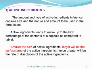 1) ACTIVE INGREDIENTS :-
The amount and type of active ingredients influence
capsule size and the nature and amount to be used in the
formulation.
Active ingredients tends to make up to the high
percentage of the contents of a capsule as compared to
tablet.
Smaller the size of active ingredients, larger will be the
surface area of the active ingredients, hence greater will be
the rate of dissolution of the active ingredients.
DESIGN & FORMULATION OF CAPSULES 16
 