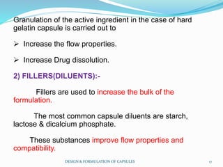 Granulation of the active ingredient in the case of hard
gelatin capsule is carried out to
 Increase the flow properties.
 Increase Drug dissolution.
2) FILLERS(DILUENTS):-
Fillers are used to increase the bulk of the
formulation.
The most common capsule diluents are starch,
lactose & dicalcium phosphate.
These substances improve flow properties and
compatibility.
DESIGN & FORMULATION OF CAPSULES 17
 