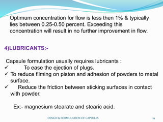 Optimum concentration for flow is less then 1% & typically
lies between 0.25-0.50 percent. Exceeding this
concentration will result in no further improvement in flow.
4)LUBRICANTS:-
Capsule formulation usually requires lubricants :
 To ease the ejection of plugs.
 To reduce filming on piston and adhesion of powders to metal
surface.
 Reduce the friction between sticking surfaces in contact
with powder.
Ex:- magnesium stearate and stearic acid.
DESIGN & FORMULATION OF CAPSULES 19
 