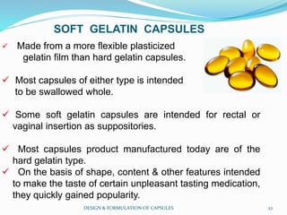 SOFT GELATIN CAPSULES
 Made from a more flexible plasticized
gelatin film than hard gelatin capsules.
 Most capsules of either type is intended
to be swallowed whole.
 Some soft gelatin capsules are intended for rectal or
vaginal insertion as suppositories.
 Most capsules product manufactured today are of the
hard gelatin type.
 On the basis of shape, content & other features intended
to make the taste of certain unpleasant tasting medication,
they quickly gained popularity.
DESIGN & FORMULATION OF CAPSULES 22
 