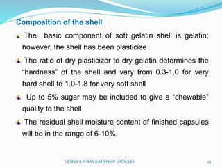 Composition of the shell
The basic component of soft gelatin shell is gelatin;
however, the shell has been plasticize
The ratio of dry plasticizer to dry gelatin determines the
“hardness” of the shell and vary from 0.3-1.0 for very
hard shell to 1.0-1.8 for very soft shell
Up to 5% sugar may be included to give a “chewable”
quality to the shell
The residual shell moisture content of finished capsules
will be in the range of 6-10%.
DESIGN & FORMULATION OF CAPSULES 25
 