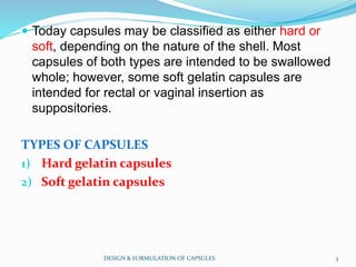  Today capsules may be classified as either hard or
soft, depending on the nature of the shell. Most
capsules of both types are intended to be swallowed
whole; however, some soft gelatin capsules are
intended for rectal or vaginal insertion as
suppositories.
TYPES OF CAPSULES
1) Hard gelatin capsules
2) Soft gelatin capsules
DESIGN & FORMULATION OF CAPSULES 3
 