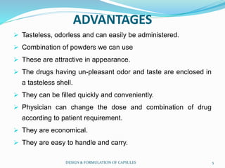 ADVANTAGES
 Tasteless, odorless and can easily be administered.
 Combination of powders we can use
 These are attractive in appearance.
 The drugs having un-pleasant odor and taste are enclosed in
a tasteless shell.
 They can be filled quickly and conveniently.
 Physician can change the dose and combination of drug
according to patient requirement.
 They are economical.
 They are easy to handle and carry.
DESIGN & FORMULATION OF CAPSULES 5
 