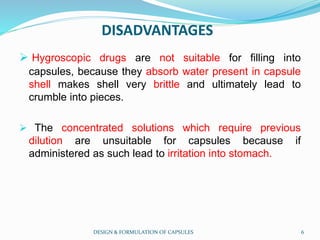 DISADVANTAGES
 Hygroscopic drugs are not suitable for filling into
capsules, because they absorb water present in capsule
shell makes shell very brittle and ultimately lead to
crumble into pieces.
 The concentrated solutions which require previous
dilution are unsuitable for capsules because if
administered as such lead to irritation into stomach.
DESIGN & FORMULATION OF CAPSULES 6
 