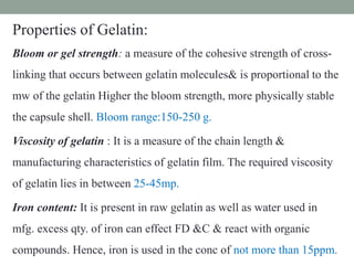 Properties of Gelatin:
Bloom or gel strength: a measure of the cohesive strength of cross-
linking that occurs between gelatin molecules& is proportional to the
mw of the gelatin Higher the bloom strength, more physically stable
the capsule shell. Bloom range:150-250 g.
Viscosity of gelatin : It is a measure of the chain length &
manufacturing characteristics of gelatin film. The required viscosity
of gelatin lies in between 25-45mp.
Iron content: It is present in raw gelatin as well as water used in
mfg. excess qty. of iron can effect FD &C & react with organic
compounds. Hence, iron is used in the conc of not more than 15ppm.
 