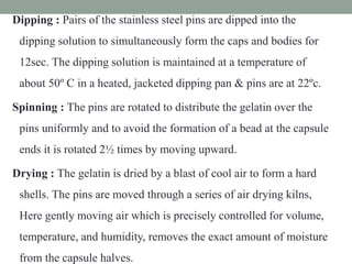 Dipping : Pairs of the stainless steel pins are dipped into the
dipping solution to simultaneously form the caps and bodies for
12sec. The dipping solution is maintained at a temperature of
about 50º C in a heated, jacketed dipping pan & pins are at 22ºc.
Spinning : The pins are rotated to distribute the gelatin over the
pins uniformly and to avoid the formation of a bead at the capsule
ends it is rotated 2½ times by moving upward.
Drying : The gelatin is dried by a blast of cool air to form a hard
shells. The pins are moved through a series of air drying kilns,
Here gently moving air which is precisely controlled for volume,
temperature, and humidity, removes the exact amount of moisture
from the capsule halves.
 