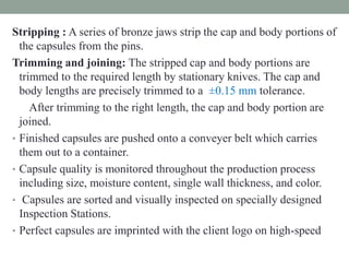 Stripping : A series of bronze jaws strip the cap and body portions of
the capsules from the pins.
Trimming and joining: The stripped cap and body portions are
trimmed to the required length by stationary knives. The cap and
body lengths are precisely trimmed to a ±0.15 mm tolerance.
After trimming to the right length, the cap and body portion are
joined.
• Finished capsules are pushed onto a conveyer belt which carries
them out to a container.
• Capsule quality is monitored throughout the production process
including size, moisture content, single wall thickness, and color.
• Capsules are sorted and visually inspected on specially designed
Inspection Stations.
• Perfect capsules are imprinted with the client logo on high-speed
 