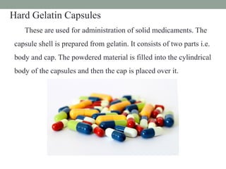 Hard Gelatin Capsules
These are used for administration of solid medicaments. The
capsule shell is prepared from gelatin. It consists of two parts i.e.
body and cap. The powdered material is filled into the cylindrical
body of the capsules and then the cap is placed over it.
 