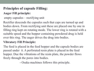 Principles of capsule Filling:
Auger Fill principle:
empty capsules – rectifying unit
Rectifier descends the capsules such that caps are turned up and
bodies down. From rectifying unit these are placed one by one in
filling ring kept on rotating mode. The lower ring is rotated with a
suitable speed and the hopper containing powdered drug is held
over this ring. The auger drives the drug into bodies.
Vibratory Fill Principle:
The feed is placed in the feed hopper and the capsule bodies are
passed under it. A perforated resin plate is placed in the feed
hopper. Due the vibrations of the resin plate, the powder flows
freely through the pores into bodies.
- Osaka machines follows this principle.
 