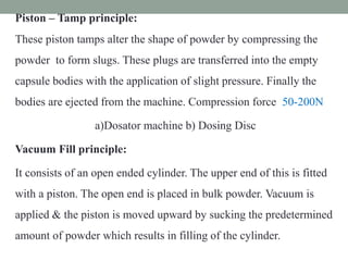 Piston – Tamp principle:
These piston tamps alter the shape of powder by compressing the
powder to form slugs. These plugs are transferred into the empty
capsule bodies with the application of slight pressure. Finally the
bodies are ejected from the machine. Compression force 50-200N
a)Dosator machine b) Dosing Disc
Vacuum Fill principle:
It consists of an open ended cylinder. The upper end of this is fitted
with a piston. The open end is placed in bulk powder. Vacuum is
applied & the piston is moved upward by sucking the predetermined
amount of powder which results in filling of the cylinder.
 