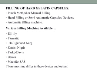 FILLING OF HARD GELATIN CAPSULES:
• Punch Method or Manual Filling.
• Hand Filling or Semi Automatic Capsules Devices.
• Automatic filling machine.
Various Filling Machine Available…
• Eli-lily
• Farmatic
• Hofliger and Karg
• Zanasi Nigris
• Parke-Davis
• Osaka
• Macofar SAS
These machine differ in there design and output
 