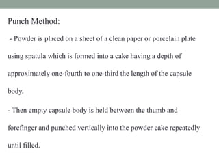 Punch Method:
- Powder is placed on a sheet of a clean paper or porcelain plate
using spatula which is formed into a cake having a depth of
approximately one-fourth to one-third the length of the capsule
body.
- Then empty capsule body is held between the thumb and
forefinger and punched vertically into the powder cake repeatedly
until filled.
 
