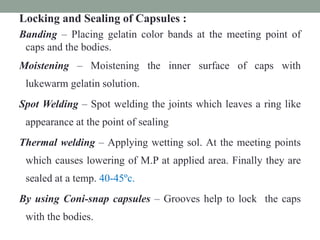 Locking and Sealing of Capsules :
Banding – Placing gelatin color bands at the meeting point of
caps and the bodies.
Moistening – Moistening the inner surface of caps with
lukewarm gelatin solution.
Spot Welding – Spot welding the joints which leaves a ring like
appearance at the point of sealing
Thermal welding – Applying wetting sol. At the meeting points
which causes lowering of M.P at applied area. Finally they are
sealed at a temp. 40-45ºc.
By using Coni-snap capsules – Grooves help to lock the caps
with the bodies.
 