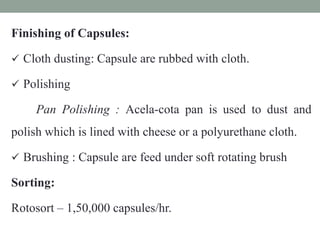 Finishing of Capsules:
 Cloth dusting: Capsule are rubbed with cloth.
 Polishing
Pan Polishing : Acela-cota pan is used to dust and
polish which is lined with cheese or a polyurethane cloth.
 Brushing : Capsule are feed under soft rotating brush
Sorting:
Rotosort – 1,50,000 capsules/hr.
 