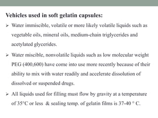 Vehicles used in soft gelatin capsules:
 Water immiscible, volatile or more likely volatile liquids such as
vegetable oils, mineral oils, medium-chain triglycerides and
acetylated glycerides.
 Water miscible, nonvolatile liquids such as low molecular weight
PEG (400,600) have come into use more recently because of their
ability to mix with water readily and accelerate dissolution of
dissolved or suspended drugs.
 All liquids used for filling must flow by gravity at a temperature
of 35°C or less & sealing temp. of gelatin films is 37-40 ° C.
 
