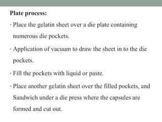 Plate process:
• Place the gelatin sheet over a die plate containing
numerous die pockets.
• Application of vacuum to draw the sheet in to the die
pockets.
• Fill the pockets with liquid or paste.
• Place another gelatin sheet over the filled pockets, and
Sandwich under a die press where the capsules are
formed and cut out.
 