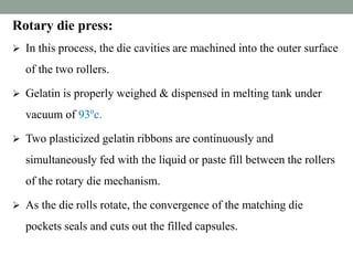Rotary die press:
 In this process, the die cavities are machined into the outer surface
of the two rollers.
 Gelatin is properly weighed & dispensed in melting tank under
vacuum of 93ºc.
 Two plasticized gelatin ribbons are continuously and
simultaneously fed with the liquid or paste fill between the rollers
of the rotary die mechanism.
 As the die rolls rotate, the convergence of the matching die
pockets seals and cuts out the filled capsules.
 
