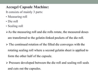 Accogel Capsule Machine:
It consists of mainly 3 parts:
• Measuring roll
• Die roll
• Sealing roll
As the measuring roll and die rolls rotate, the measured doses
are transferred to the gelatin-linked pockets of the die roll.
 The continued rotation of the filled die converges with the
rotating sealing roll where a second gelatin sheet is applied to
form the other half of the capsule.
 Pressure developed between the die roll and sealing roll seals
and cuts out the capsules.
 