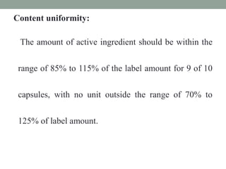 Content uniformity:
The amount of active ingredient should be within the
range of 85% to 115% of the label amount for 9 of 10
capsules, with no unit outside the range of 70% to
125% of label amount.
 