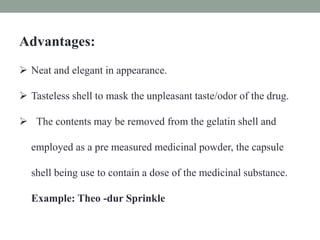 Advantages:
 Neat and elegant in appearance.
 Tasteless shell to mask the unpleasant taste/odor of the drug.
 The contents may be removed from the gelatin shell and
employed as a pre measured medicinal powder, the capsule
shell being use to contain a dose of the medicinal substance.
Example: Theo -dur Sprinkle
 