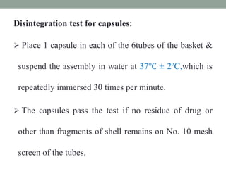 Disintegration test for capsules:
 Place 1 capsule in each of the 6tubes of the basket &
suspend the assembly in water at 37℃ ± 2ºC,which is
repeatedly immersed 30 times per minute.
 The capsules pass the test if no residue of drug or
other than fragments of shell remains on No. 10 mesh
screen of the tubes.
 