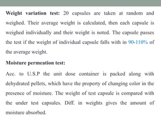 Weight variation test: 20 capsules are taken at random and
weighed. Their average weight is calculated, then each capsule is
weighed individually and their weight is noted. The capsule passes
the test if the weight of individual capsule falls with in 90-110% of
the average weight.
Moisture permeation test:
Acc. to U.S.P the unit dose container is packed along with
dehydrated pellets, which have the property of changing color in the
presence of moisture. The weight of test capsule is compared with
the under test capsules. Diff. in weights gives the amount of
moisture absorbed.
 