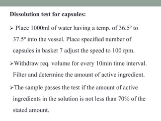 Dissolution test for capsules:
 Place 1000ml of water having a temp. of 36.5º to
37.5º into the vessel. Place specified number of
capsules in basket 7 adjust the speed to 100 rpm.
Withdraw req. volume for every 10min time interval.
Filter and determine the amount of active ingredient.
The sample passes the test if the amount of active
ingredients in the solution is not less than 70% of the
stated amount.
 
