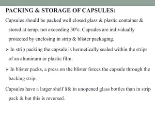 PACKING & STORAGE OF CAPSULES:
Capsules should be packed well closed glass & plastic container &
stored at temp. not exceeding 30ºc. Capsules are individually
protected by enclosing in strip & blister packaging.
 In strip packing the capsule is hermetically sealed within the strips
of an aluminum or plastic film.
 In blister packs, a press on the blister forces the capsule through the
backing strip.
Capsules have a larger shelf life in unopened glass bottles than in strip
pack & but this is reversed.
 