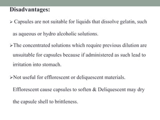 Disadvantages:
 Capsules are not suitable for liquids that dissolve gelatin, such
as aqueous or hydro alcoholic solutions.
The concentrated solutions which require previous dilution are
unsuitable for capsules because if administered as such lead to
irritation into stomach.
Not useful for efflorescent or deliquescent materials.
Efflorescent cause capsules to soften & Deliquescent may dry
the capsule shell to brittleness.
 