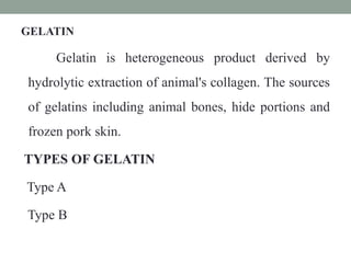 GELATIN
Gelatin is heterogeneous product derived by
hydrolytic extraction of animal's collagen. The sources
of gelatins including animal bones, hide portions and
frozen pork skin.
TYPES OF GELATIN
Type A
Type B
 