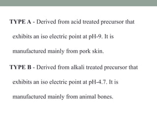 TYPE A - Derived from acid treated precursor that
exhibits an iso electric point at pH-9. It is
manufactured mainly from pork skin.
TYPE B - Derived from alkali treated precursor that
exhibits an iso electric point at pH-4.7. It is
manufactured mainly from animal bones.
 