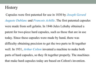History
Capsules were first patented for use in 1830 by Joseph Gerard
Auguste Dublanc and Francois Achille. The first patented capsules
were made from soft gelatin. In 1846 Jules Lehuby obtained a
patent for two-piece hard capsules, such as those that are in use
today. Since these capsules were made by hand, there was
difficulty obtaining precision to get the two parts to fit together
well. In 1931, Arthur Colton invented a machine to make both
parts of hard capsules, so they fit together properly. The machines
that make hard capsules today are based on Colton's invention.
 