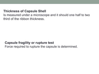 Thickness of Capsule Shell
Is measured under a microscope and it should one half to two
third of the ribbon thickness.
Capsule fragility or rupture test
Force required to rupture the capsule is determined.
 