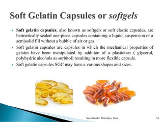  Soft gelatin capsules, also known as softgels or soft elastic capsules, are
hermetically sealed one-piece capsules containing a liquid, suspension or a
semisolid fill without a bubble of air or gas.
 Soft gelatin capsules are capsules in which the mechanical properties of
gelatin have been manipulated by addition of a plasticizer ( glycerol,
polyhydric alcohols as sorbitol) resulting in more flexible capsule.
 Soft gelatin capsules SGC may have a various shapes and sizes.
Navsahyadri Pharmacy, Pune 56
 