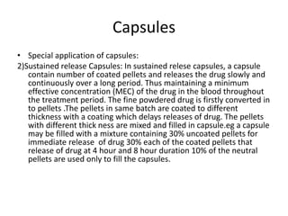 Capsules
• Special application of capsules:
2)Sustained release Capsules: In sustained relese capsules, a capsule
contain number of coated pellets and releases the drug slowly and
continuously over a long period. Thus maintaining a minimum
effective concentration (MEC) of the drug in the blood throughout
the treatment period. The fine powdered drug is firstly converted in
to pellets .The pellets in same batch are coated to different
thickness with a coating which delays releases of drug. The pellets
with different thick ness are mixed and filled in capsule.eg a capsule
may be filled with a mixture containing 30% uncoated pellets for
immediate release of drug 30% each of the coated pellets that
release of drug at 4 hour and 8 hour duration 10% of the neutral
pellets are used only to fill the capsules.
 