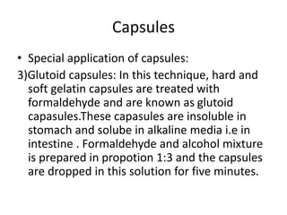 Capsules
• Special application of capsules:
3)Glutoid capsules: In this technique, hard and
soft gelatin capsules are treated with
formaldehyde and are known as glutoid
capasules.These capasules are insoluble in
stomach and solube in alkaline media i.e in
intestine . Formaldehyde and alcohol mixture
is prepared in propotion 1:3 and the capsules
are dropped in this solution for five minutes.
 