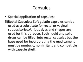 Capsules
• Special application of capsules:
5)Rectal Capsules: Soft gelatin capsules can be
used as a substitute for rectal or vaginal
suppositories.Various sizes and shapes are
used for this purpose. Both liquid and solid
drugs can be filled into rectal capsules but the
base used for incorporating the medicament
must be nontoxic, non irritant and compatible
with capsule shell.
 