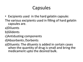 Capsules
• Excipients used in the hard gelatin capsule:
The various excipients used in filling of hard gelatin
capsules are.
a)Diluents
b)Glidents
c)Antidusting components
d)Absorbents /Sorbents
a)Diluents: The diluents is added in certain cases
when the quantity of drug is small and bring the
medicament upto the desired bulk.
 