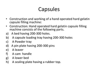 Capsules
• Construction and working of a hand operated hard gelatin
capsule filling machine:
• Construction: Hand operated hard gelatin capsule filling
machine consists of the following parts.
a) A bed having 200-300 holes.
b) A capsule loading tray having 200-300 holes
c) A Powder tray
d) A pin plate having 200-300 pins
e) A leaver
f) A cam handle
g) A lower bed
h) A sealing plate having a rubber top.
 