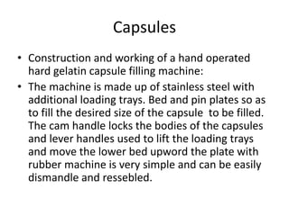 Capsules
• Construction and working of a hand operated
hard gelatin capsule filling machine:
• The machine is made up of stainless steel with
additional loading trays. Bed and pin plates so as
to fill the desired size of the capsule to be filled.
The cam handle locks the bodies of the capsules
and lever handles used to lift the loading trays
and move the lower bed upword the plate with
rubber machine is very simple and can be easily
dismandle and ressebled.
 